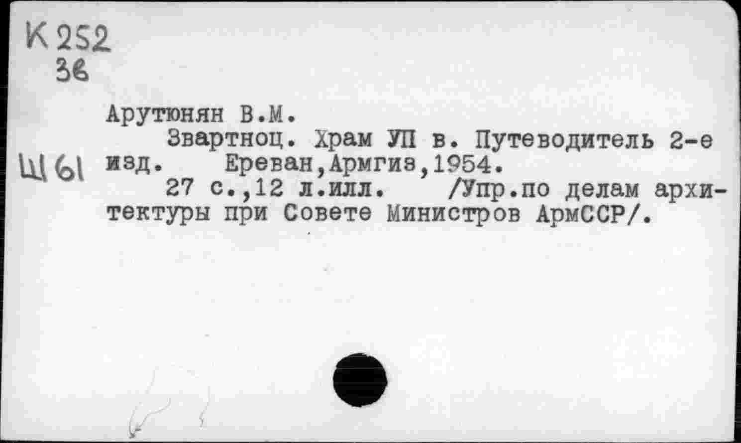 ﻿K2S2 56
Арутюнян В.М.
Звартноц. Храм УП в. Путеводитель 2-е
Ul<bl изд. Ереван,Армгиэ,1954.
27 с.,12 л.илл. /Упр.по делам архитектуры при Совете Министров АрмССР/.